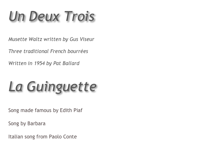 Un Deux Trois

Le Bal Du Petit Jardin
Musette Waltz written by Gus Viseur
Bourrées
Three traditional French bourrées
Mister Sandman
Written in 1954 by Pat Ballard 


La Guinguette

Je Ne Regrette Rien
Song made famous by Edith Piaf
Septembre
Song by Barbara
Via Con Me
Italian song from Paolo Conte