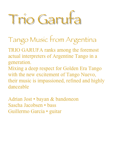 Trio Garufa
Tango Music from Argentina
TRIO GARUFA ranks among the foremost actual interpreters of Argentine Tango in a generation. 
Mixing a deep respect for Golden Era Tango with the new excitement of Tango Nuevo, their music is impassioned, refined and highly danceable

Adrian Jost • bayan & bandoneon
Sascha Jacobsen • bass
Guillermo Garcia • guitar

Trio Garufa Official Website

Trio Garufa Band Member Bios

Trio Garufa iTunes Store